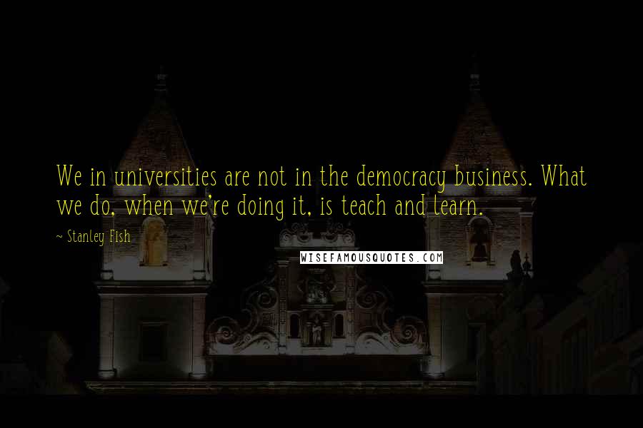 Stanley Fish Quotes: We in universities are not in the democracy business. What we do, when we're doing it, is teach and learn.