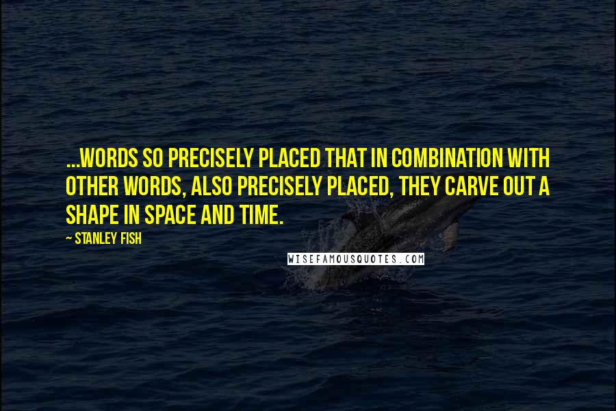Stanley Fish Quotes: ...words so precisely placed that in combination with other words, also precisely placed, they carve out a shape in space and time.
