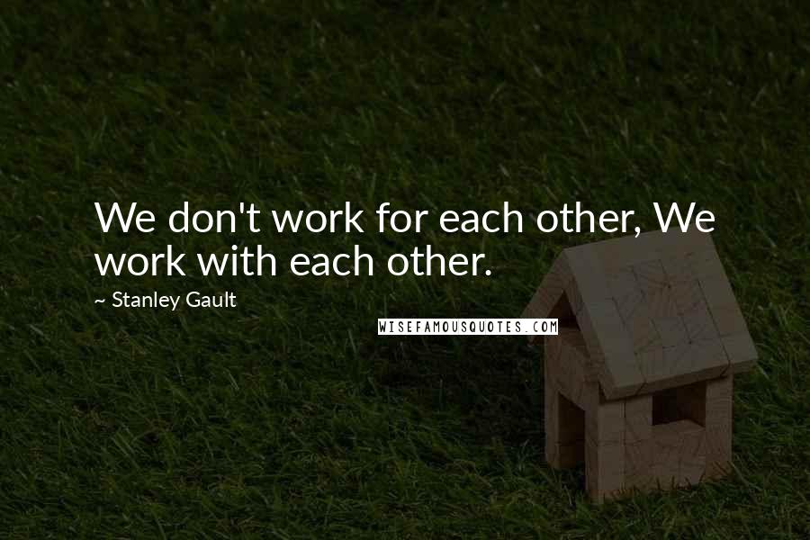 Stanley Gault Quotes: We don't work for each other, We work with each other.