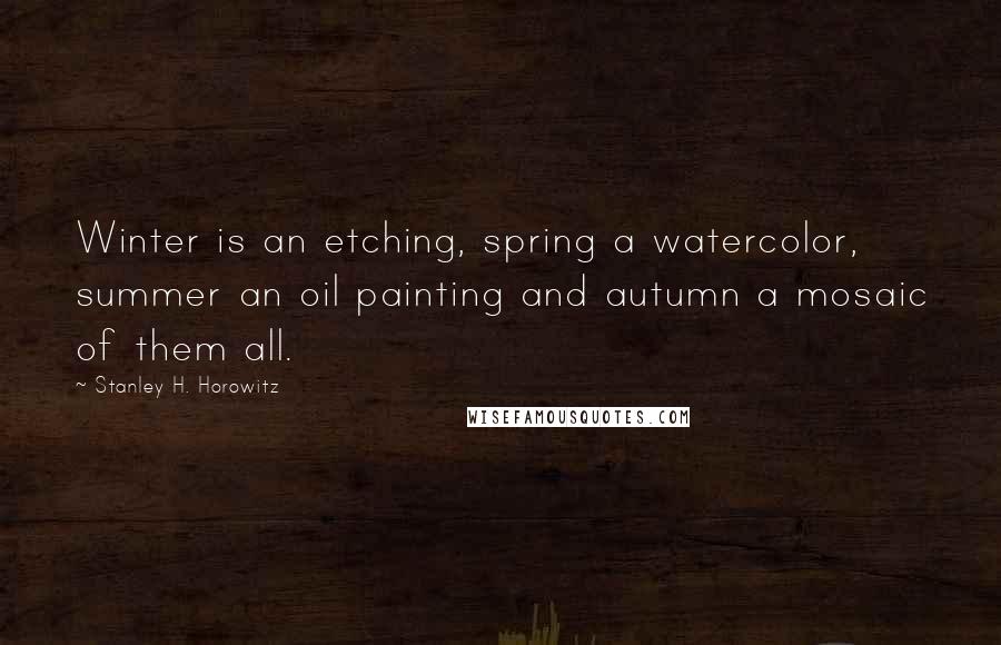 Stanley H. Horowitz Quotes: Winter is an etching, spring a watercolor, summer an oil painting and autumn a mosaic of them all.