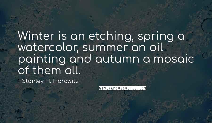 Stanley H. Horowitz Quotes: Winter is an etching, spring a watercolor, summer an oil painting and autumn a mosaic of them all.