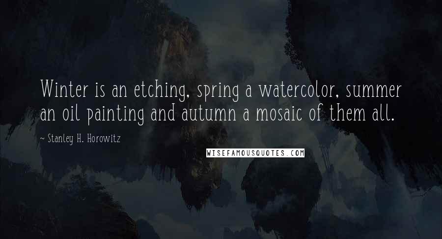 Stanley H. Horowitz Quotes: Winter is an etching, spring a watercolor, summer an oil painting and autumn a mosaic of them all.