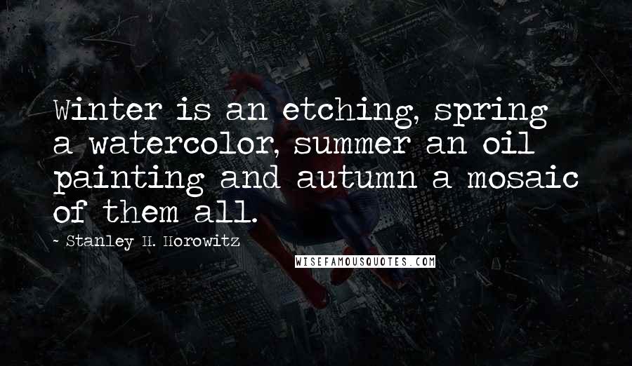 Stanley H. Horowitz Quotes: Winter is an etching, spring a watercolor, summer an oil painting and autumn a mosaic of them all.