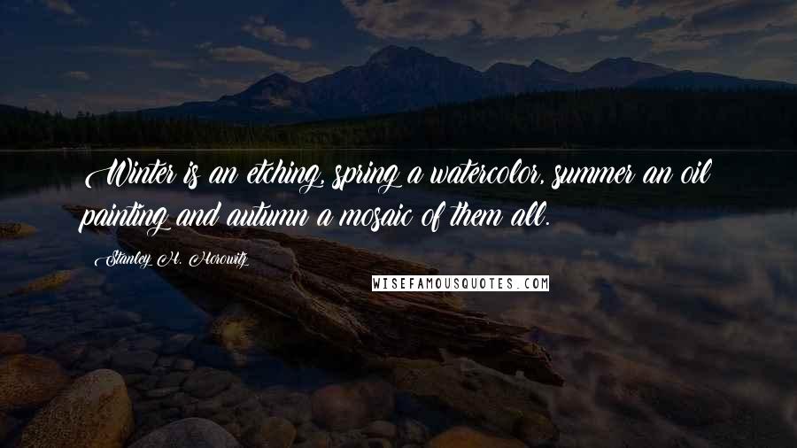 Stanley H. Horowitz Quotes: Winter is an etching, spring a watercolor, summer an oil painting and autumn a mosaic of them all.