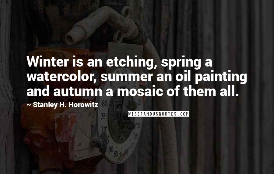 Stanley H. Horowitz Quotes: Winter is an etching, spring a watercolor, summer an oil painting and autumn a mosaic of them all.