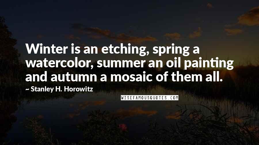 Stanley H. Horowitz Quotes: Winter is an etching, spring a watercolor, summer an oil painting and autumn a mosaic of them all.