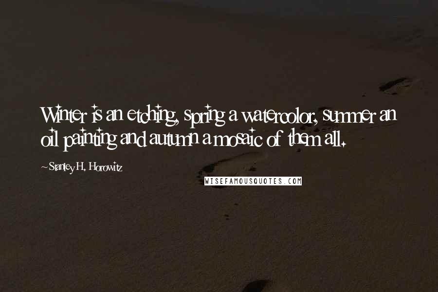 Stanley H. Horowitz Quotes: Winter is an etching, spring a watercolor, summer an oil painting and autumn a mosaic of them all.