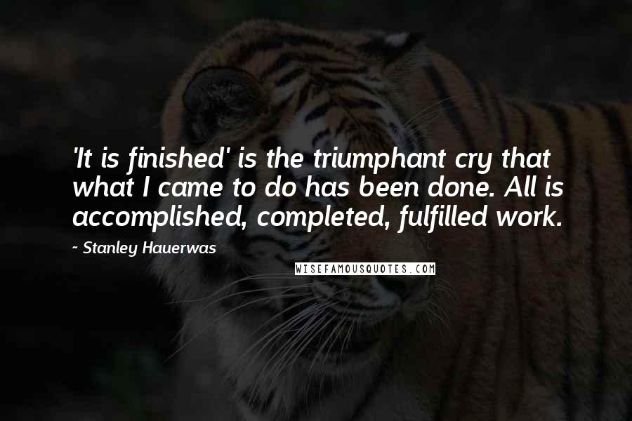 Stanley Hauerwas Quotes: 'It is finished' is the triumphant cry that what I came to do has been done. All is accomplished, completed, fulfilled work.
