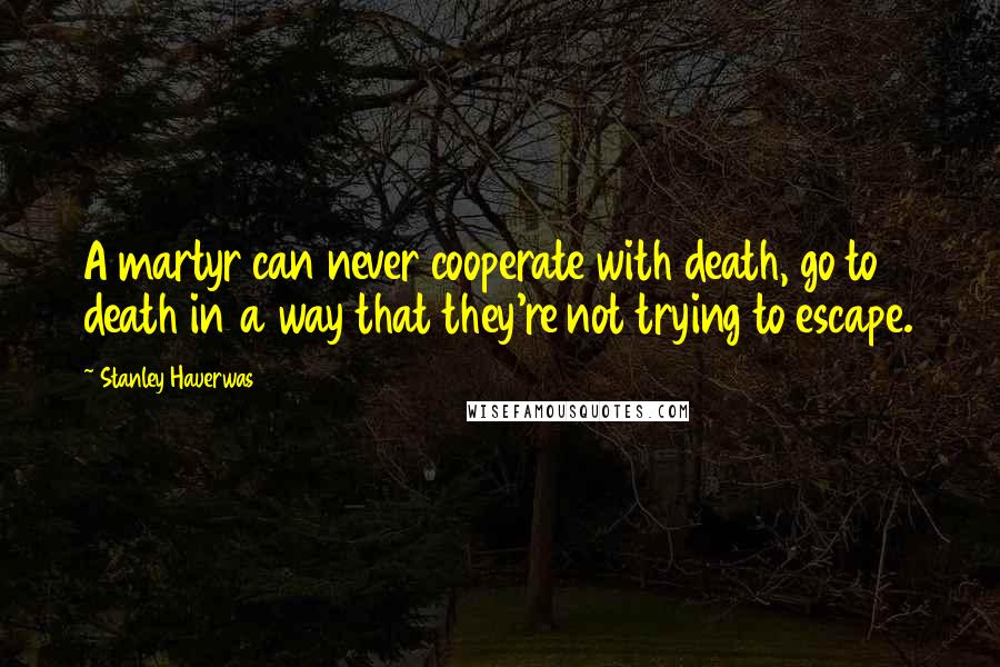 Stanley Hauerwas Quotes: A martyr can never cooperate with death, go to death in a way that they're not trying to escape.