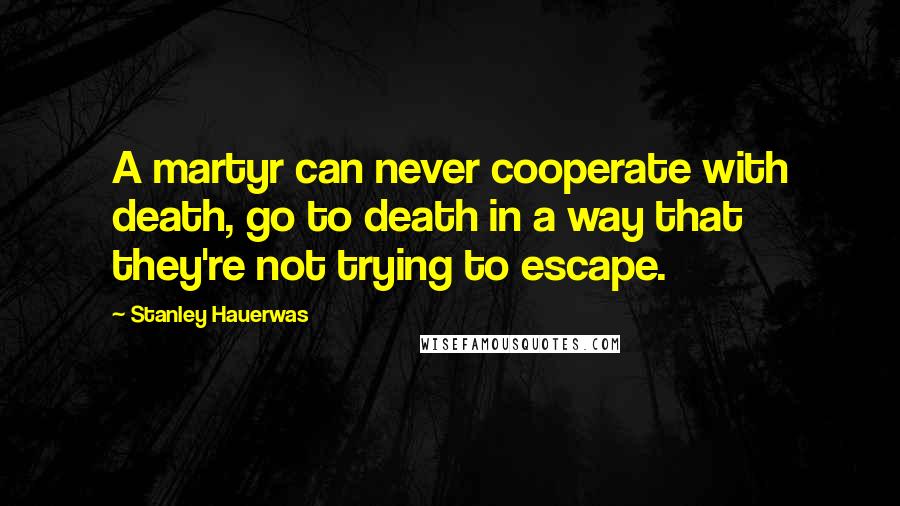 Stanley Hauerwas Quotes: A martyr can never cooperate with death, go to death in a way that they're not trying to escape.