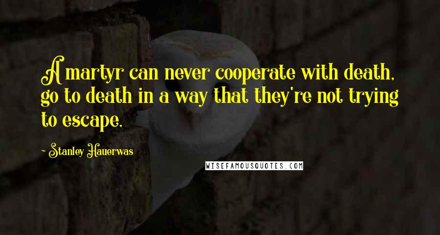 Stanley Hauerwas Quotes: A martyr can never cooperate with death, go to death in a way that they're not trying to escape.
