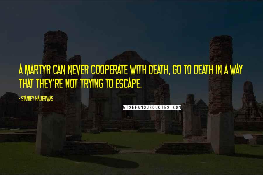Stanley Hauerwas Quotes: A martyr can never cooperate with death, go to death in a way that they're not trying to escape.