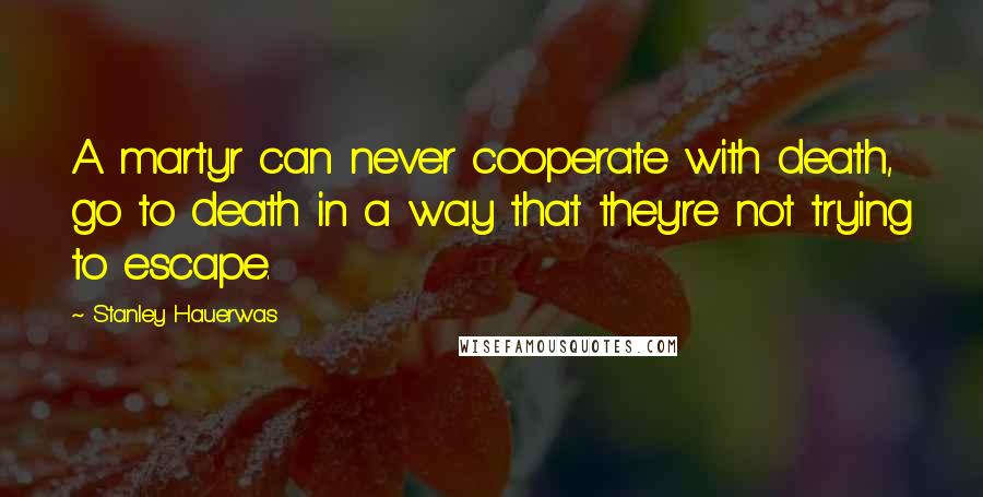Stanley Hauerwas Quotes: A martyr can never cooperate with death, go to death in a way that they're not trying to escape.