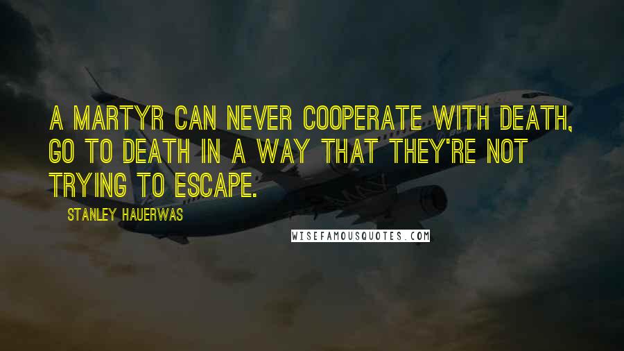 Stanley Hauerwas Quotes: A martyr can never cooperate with death, go to death in a way that they're not trying to escape.