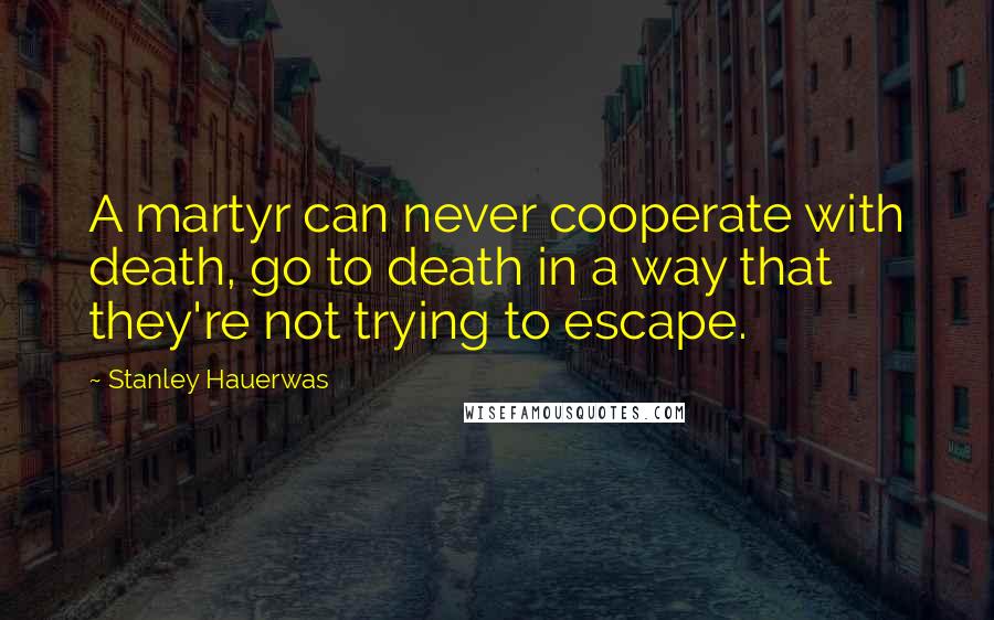 Stanley Hauerwas Quotes: A martyr can never cooperate with death, go to death in a way that they're not trying to escape.