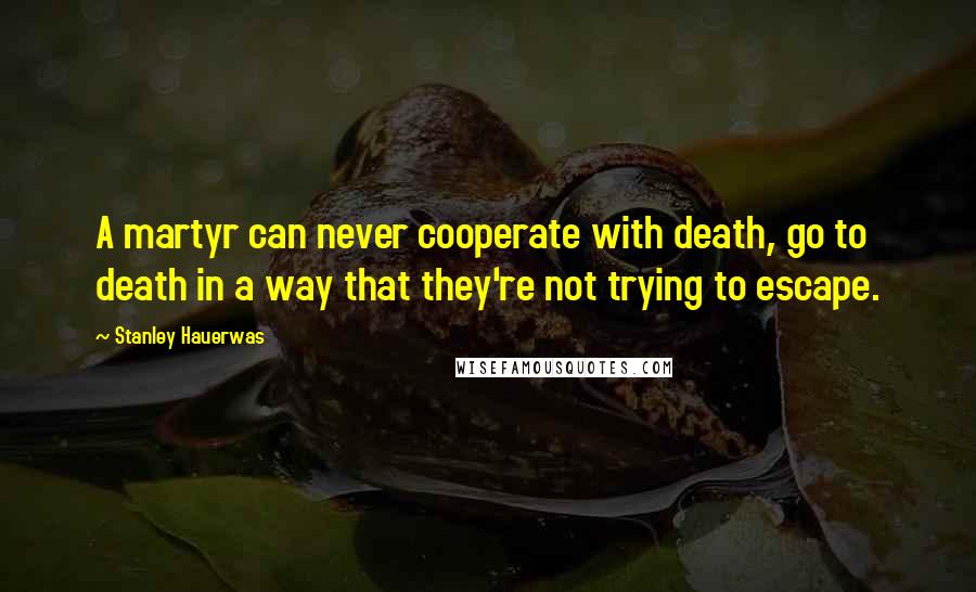 Stanley Hauerwas Quotes: A martyr can never cooperate with death, go to death in a way that they're not trying to escape.