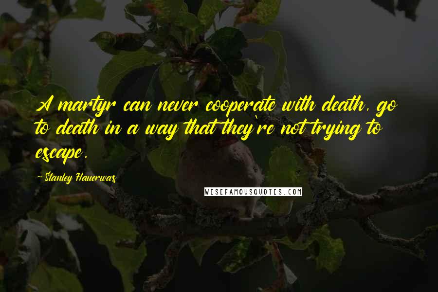 Stanley Hauerwas Quotes: A martyr can never cooperate with death, go to death in a way that they're not trying to escape.