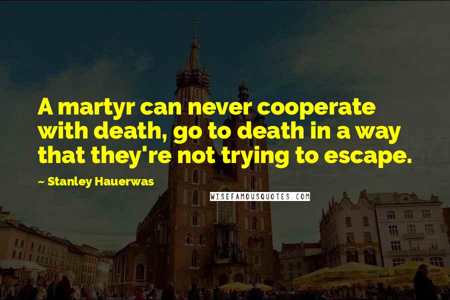 Stanley Hauerwas Quotes: A martyr can never cooperate with death, go to death in a way that they're not trying to escape.