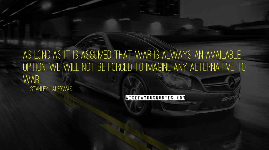 Stanley Hauerwas Quotes: As long as it is assumed that war is always an available option, we will not be forced to imagine any alternative to war.