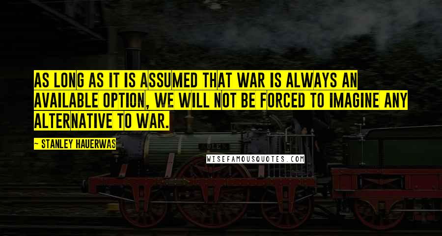 Stanley Hauerwas Quotes: As long as it is assumed that war is always an available option, we will not be forced to imagine any alternative to war.