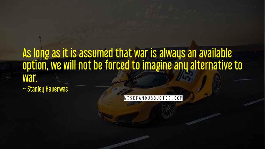 Stanley Hauerwas Quotes: As long as it is assumed that war is always an available option, we will not be forced to imagine any alternative to war.