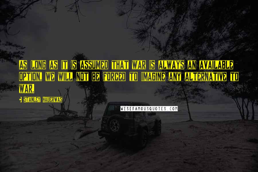 Stanley Hauerwas Quotes: As long as it is assumed that war is always an available option, we will not be forced to imagine any alternative to war.
