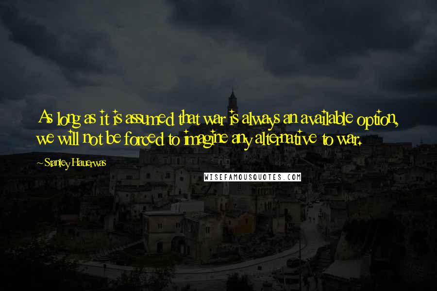 Stanley Hauerwas Quotes: As long as it is assumed that war is always an available option, we will not be forced to imagine any alternative to war.