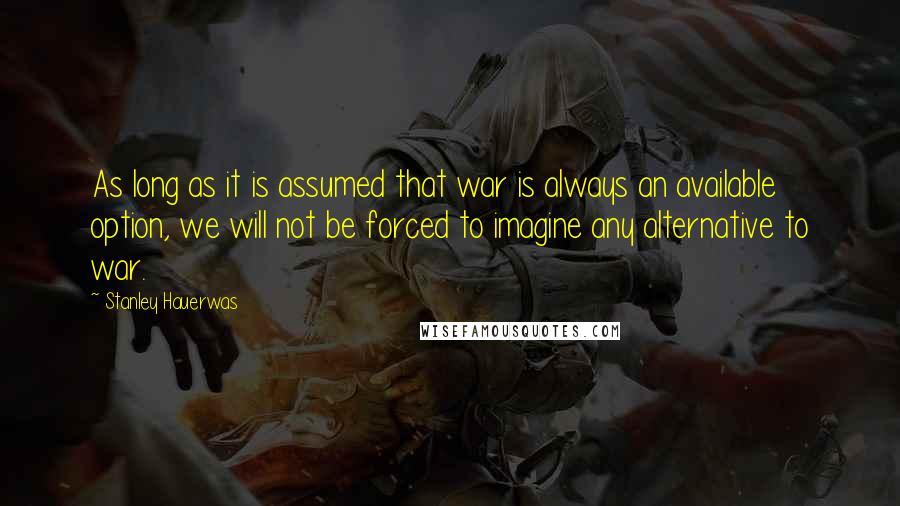 Stanley Hauerwas Quotes: As long as it is assumed that war is always an available option, we will not be forced to imagine any alternative to war.
