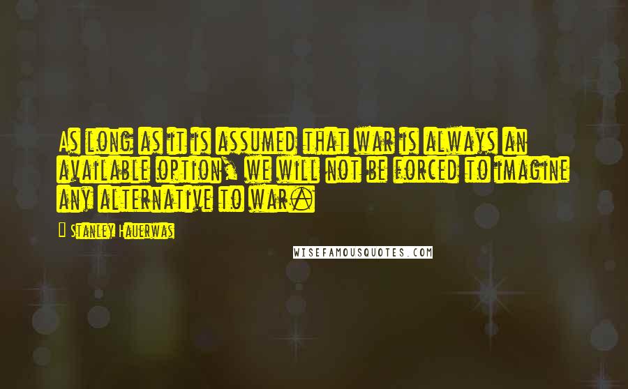 Stanley Hauerwas Quotes: As long as it is assumed that war is always an available option, we will not be forced to imagine any alternative to war.