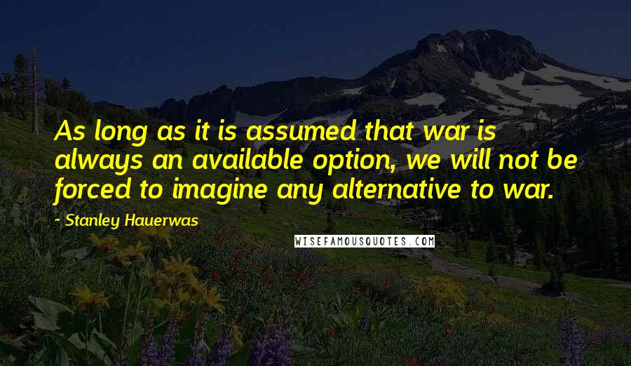 Stanley Hauerwas Quotes: As long as it is assumed that war is always an available option, we will not be forced to imagine any alternative to war.