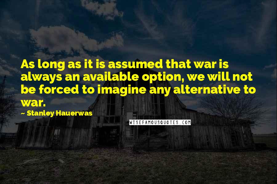 Stanley Hauerwas Quotes: As long as it is assumed that war is always an available option, we will not be forced to imagine any alternative to war.