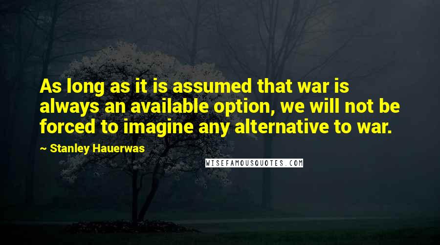 Stanley Hauerwas Quotes: As long as it is assumed that war is always an available option, we will not be forced to imagine any alternative to war.