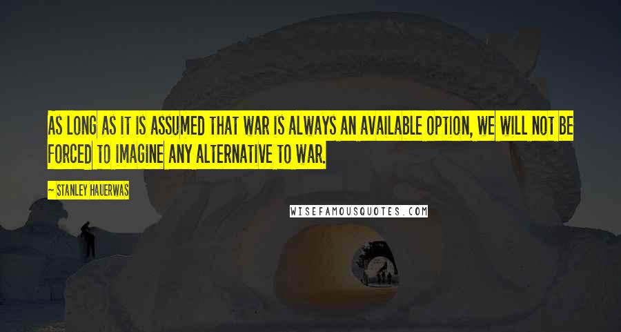 Stanley Hauerwas Quotes: As long as it is assumed that war is always an available option, we will not be forced to imagine any alternative to war.