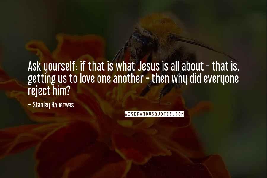 Stanley Hauerwas Quotes: Ask yourself: if that is what Jesus is all about - that is, getting us to love one another - then why did everyone reject him?