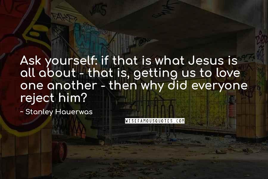 Stanley Hauerwas Quotes: Ask yourself: if that is what Jesus is all about - that is, getting us to love one another - then why did everyone reject him?