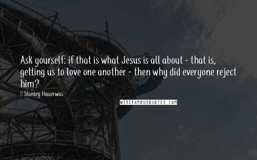 Stanley Hauerwas Quotes: Ask yourself: if that is what Jesus is all about - that is, getting us to love one another - then why did everyone reject him?