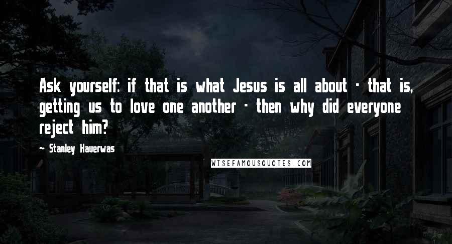 Stanley Hauerwas Quotes: Ask yourself: if that is what Jesus is all about - that is, getting us to love one another - then why did everyone reject him?
