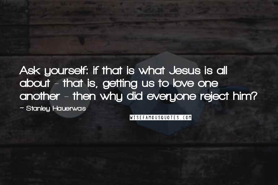 Stanley Hauerwas Quotes: Ask yourself: if that is what Jesus is all about - that is, getting us to love one another - then why did everyone reject him?