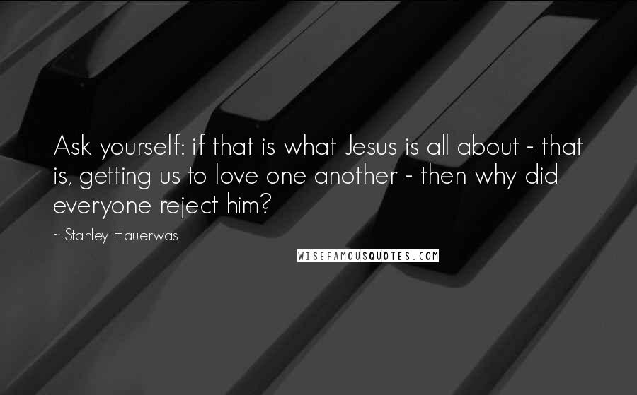 Stanley Hauerwas Quotes: Ask yourself: if that is what Jesus is all about - that is, getting us to love one another - then why did everyone reject him?