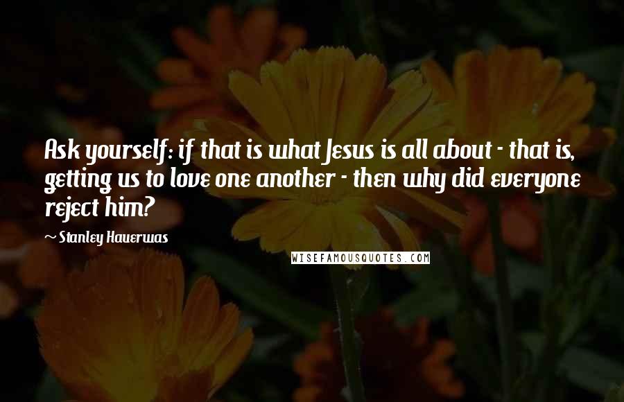 Stanley Hauerwas Quotes: Ask yourself: if that is what Jesus is all about - that is, getting us to love one another - then why did everyone reject him?