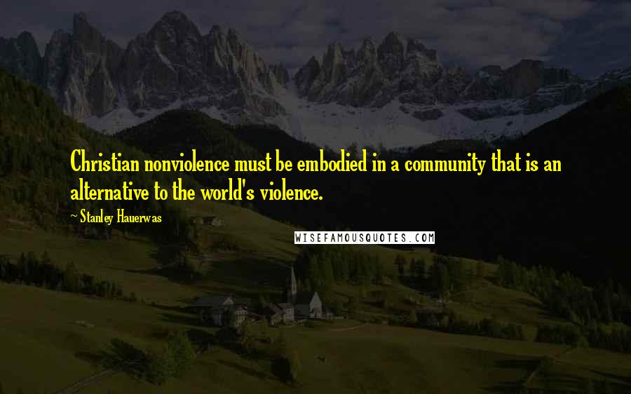 Stanley Hauerwas Quotes: Christian nonviolence must be embodied in a community that is an alternative to the world's violence.