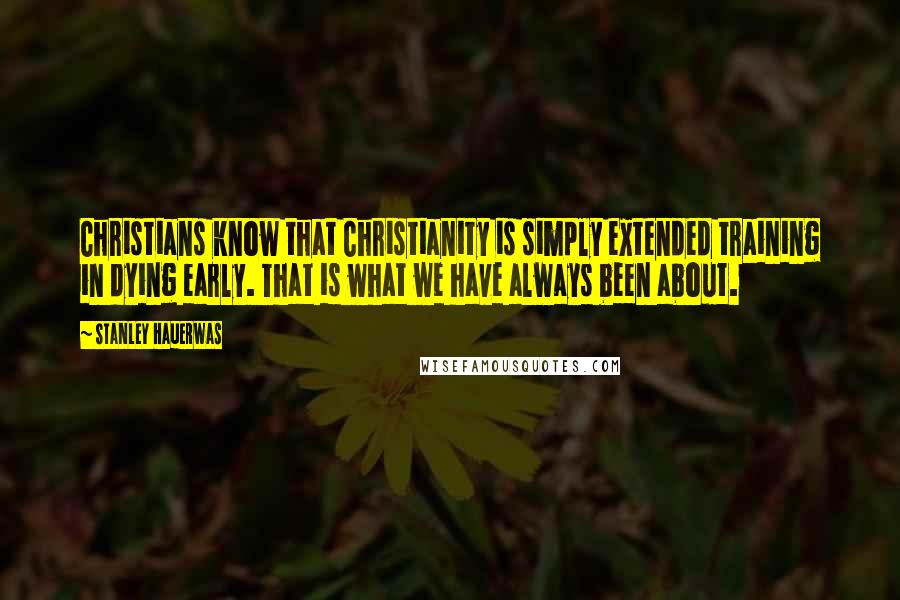 Stanley Hauerwas Quotes: Christians know that Christianity is simply extended training in dying early. That is what we have always been about.