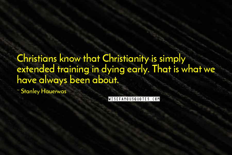 Stanley Hauerwas Quotes: Christians know that Christianity is simply extended training in dying early. That is what we have always been about.