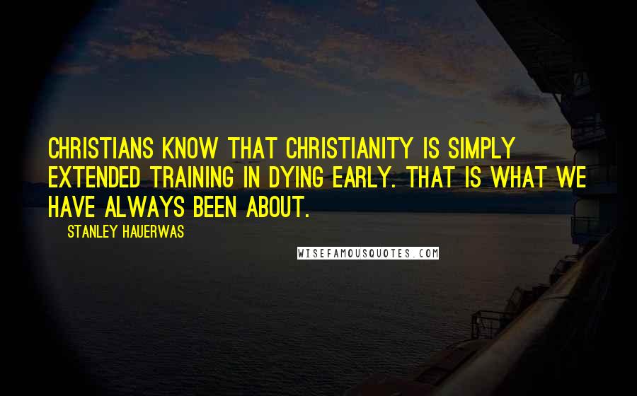 Stanley Hauerwas Quotes: Christians know that Christianity is simply extended training in dying early. That is what we have always been about.