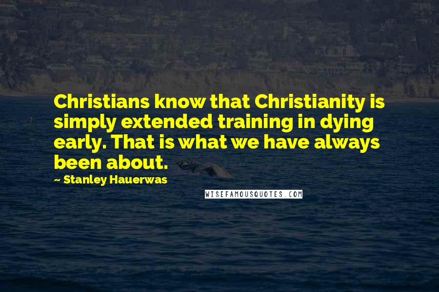 Stanley Hauerwas Quotes: Christians know that Christianity is simply extended training in dying early. That is what we have always been about.