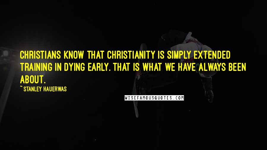 Stanley Hauerwas Quotes: Christians know that Christianity is simply extended training in dying early. That is what we have always been about.
