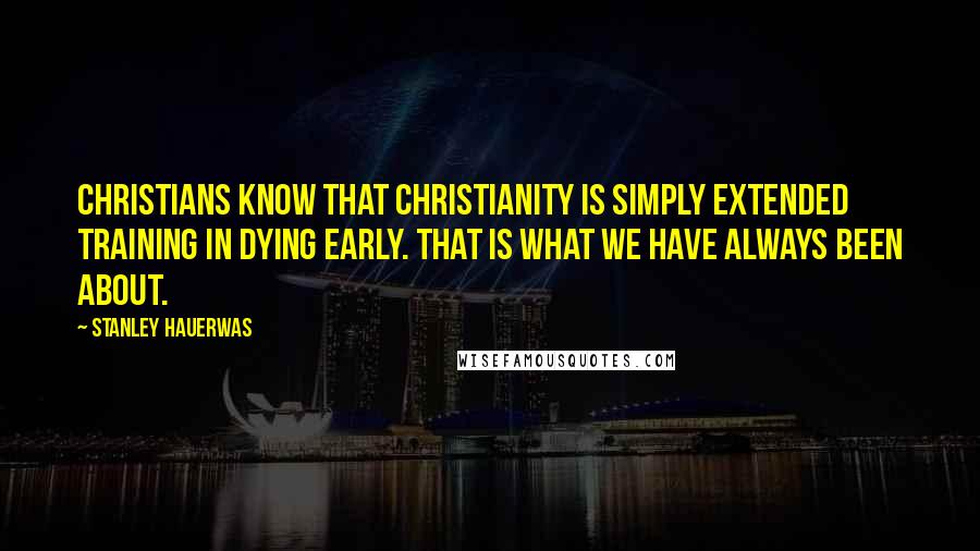 Stanley Hauerwas Quotes: Christians know that Christianity is simply extended training in dying early. That is what we have always been about.