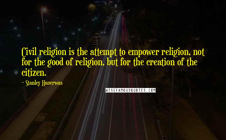 Stanley Hauerwas Quotes: Civil religion is the attempt to empower religion, not for the good of religion, but for the creation of the citizen.