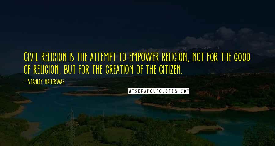 Stanley Hauerwas Quotes: Civil religion is the attempt to empower religion, not for the good of religion, but for the creation of the citizen.