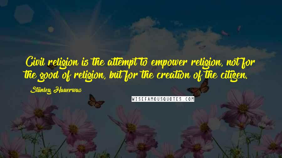 Stanley Hauerwas Quotes: Civil religion is the attempt to empower religion, not for the good of religion, but for the creation of the citizen.